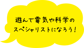 遊んで電気や科学のスペシャリストになろう!